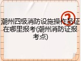 潮州四级消防设施操作员证在哪里报考(潮州消防证报考点)