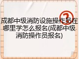 成都中级消防设施操作员在哪里学怎么报名(成都中级消防操作员报名)