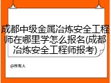 成都中级金属冶炼安全工程师在哪里学怎么报名(成都冶炼安全工程师报考)