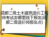 成都二级土木建筑造价工程师考试去哪里线下报名(成都二级造价师报名点)