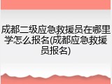 成都二级应急救援员在哪里学怎么报名(成都应急救援员报名)