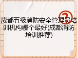 成都五级消防安全管理员培训机构哪个最好(成都消防培训推荐)