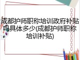 成都护师职称培训政府补贴吗具体多少(成都护师职称培训补贴)