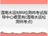 渭南水运材料检测师考试指导中心哪里有(渭南水运检测师考点)