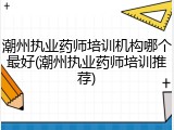 潮州执业药师培训机构哪个最好(潮州执业药师培训推荐)