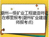 潮州一级矿业工程建造师证在哪里报考(潮州矿业建造师报考点)