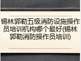 锡林郭勒五级消防设施操作员培训机构哪个最好(锡林郭勒消防操作员培训)