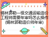 锡林郭勒一级交通运输造价工程师需要年审吗怎么操作(锡林郭勒造价师年审)