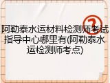 阿勒泰水运材料检测师考试指导中心哪里有(阿勒泰水运检测师考点)