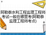 阿勒泰水利工程监理工程师考试一般在哪里考(阿勒泰监理工程师考点)