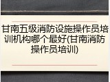 甘南五级消防设施操作员培训机构哪个最好(甘南消防操作员培训)