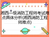 湘西一级消防工程师考试难点具体分析(湘西消防工程师难点)