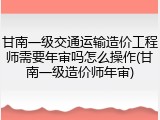 甘南一级交通运输造价工程师需要年审吗怎么操作(甘南一级造价师年审)
