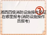 湘西四级消防设施操作员证在哪里报考(消防设施操作员报考)