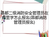 昌都二级消防安全管理员在哪里学怎么报名(昌都消防管理员报名)