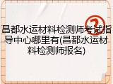 昌都水运材料检测师考试指导中心哪里有(昌都水运材料检测师报名)