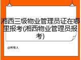 湘西三级物业管理员证在哪里报考(湘西物业管理员报考)