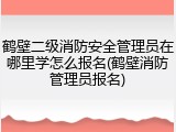 鹤壁二级消防安全管理员在哪里学怎么报名(鹤壁消防管理员报名)