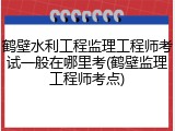 鹤壁水利工程监理工程师考试一般在哪里考(鹤壁监理工程师考点)