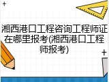 湘西港口工程咨询工程师证在哪里报考(湘西港口工程师报考)