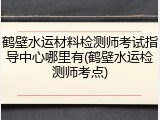 鹤壁水运材料检测师考试指导中心哪里有(鹤壁水运检测师考点)