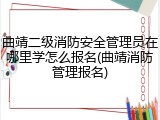 曲靖二级消防安全管理员在哪里学怎么报名(曲靖消防管理报名)