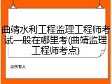 曲靖水利工程监理工程师考试一般在哪里考(曲靖监理工程师考点)