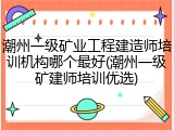 潮州一级矿业工程建造师培训机构哪个最好(潮州一级矿建师培训优选)
