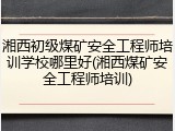 湘西初级煤矿安全工程师培训学校哪里好(湘西煤矿安全工程师培训)