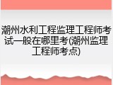 潮州水利工程监理工程师考试一般在哪里考(潮州监理工程师考点)