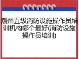 潮州五级消防设施操作员培训机构哪个最好(消防设施操作员培训)