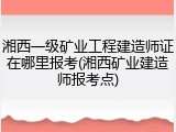 湘西一级矿业工程建造师证在哪里报考(湘西矿业建造师报考点)