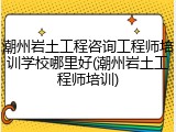 潮州岩土工程咨询工程师培训学校哪里好(潮州岩土工程师培训)