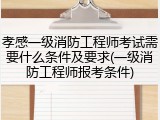 孝感一级消防工程师考试需要什么条件及要求(一级消防工程师报考条件)