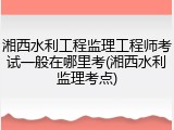 湘西水利工程监理工程师考试一般在哪里考(湘西水利监理考点)