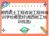 湘西岩土工程咨询工程师培训学校哪里好(湘西岩工培训优选)