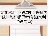 芜湖水利工程监理工程师考试一般在哪里考(芜湖水利监理考点)