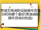 芜湖五级消防设施操作员培训机构哪个最好(芜湖消防操作员培训优选)