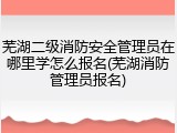 芜湖二级消防安全管理员在哪里学怎么报名(芜湖消防管理员报名)