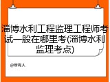 淄博水利工程监理工程师考试一般在哪里考(淄博水利监理考点)