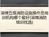 淄博五级消防设施操作员培训机构哪个最好(淄博消防培训优选)
