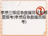 孝感三级应急救援员证在哪里报考(孝感应急救援员报考)
