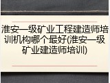 淮安一级矿业工程建造师培训机构哪个最好(淮安一级矿业建造师培训)