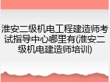 淮安二级机电工程建造师考试指导中心哪里有(淮安二级机电建造师培训)