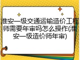 淮安一级交通运输造价工程师需要年审吗怎么操作(淮安一级造价师年审)