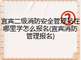 宜宾二级消防安全管理员在哪里学怎么报名(宜宾消防管理报名)