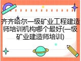 齐齐哈尔一级矿业工程建造师培训机构哪个最好(一级矿业建造师培训)