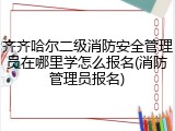 齐齐哈尔二级消防安全管理员在哪里学怎么报名(消防管理员报名)
