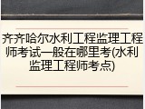 齐齐哈尔水利工程监理工程师考试一般在哪里考(水利监理工程师考点)