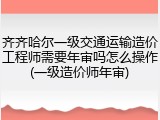 齐齐哈尔一级交通运输造价工程师需要年审吗怎么操作(一级造价师年审)